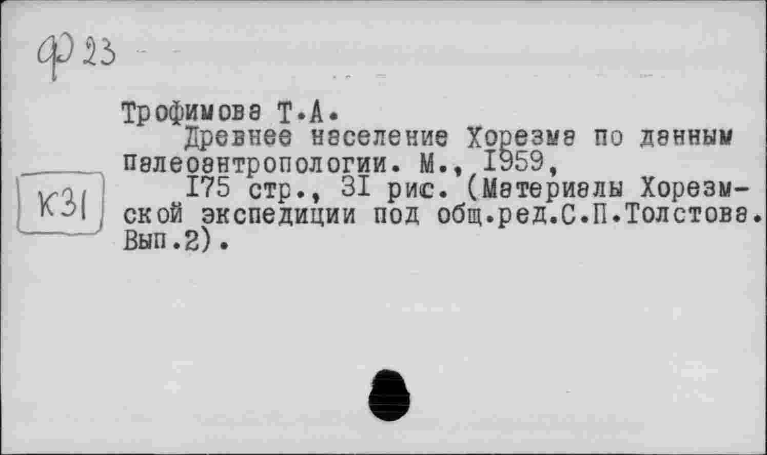 ﻿
Трофимова Т*А*
Древнее население Хорезма по данным палеоантропологии. М., 1959,
175 стр., 31 рис. (Материалы Хорезм-ской экспедиции под общ.ред.С.П.Толстове Вып.2).